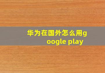 华为在国外怎么用google play